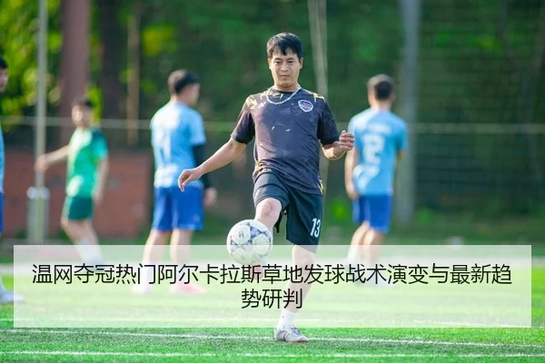 温网夺冠热门阿尔卡拉斯草地发球战术演变与最新趋势研判
