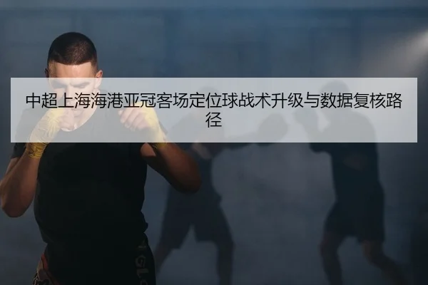 中超上海海港亚冠客场定位球战术升级与数据复核路径