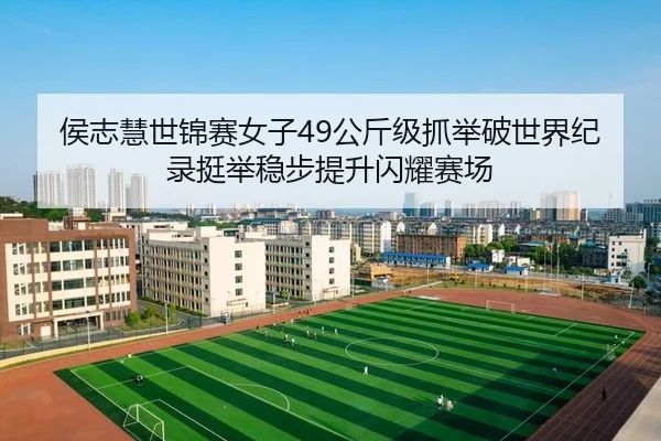 侯志慧世锦赛女子49公斤级抓举破世界纪录挺举稳步提升闪耀赛场