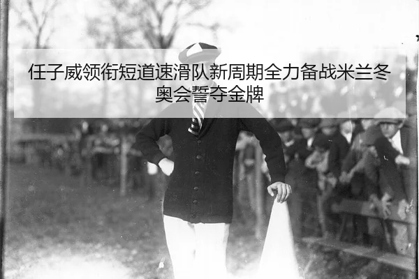任子威领衔短道速滑队新周期全力备战米兰冬奥会誓夺金牌